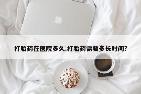 流产药购买方式打胎药在医院多久.打胎药需要多长时间？