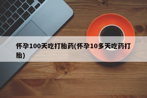 流产药购买方式怀孕100天吃打胎药(怀孕10多天吃药打胎)