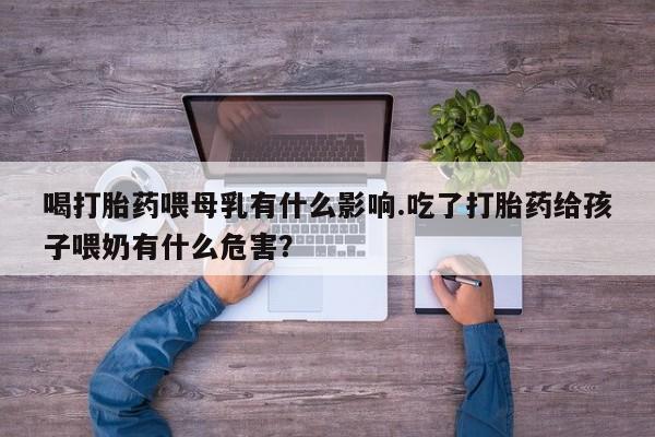 流产药购买方式喝打胎药喂母乳有什么影响.吃了打胎药给孩子喂奶有什么危害？