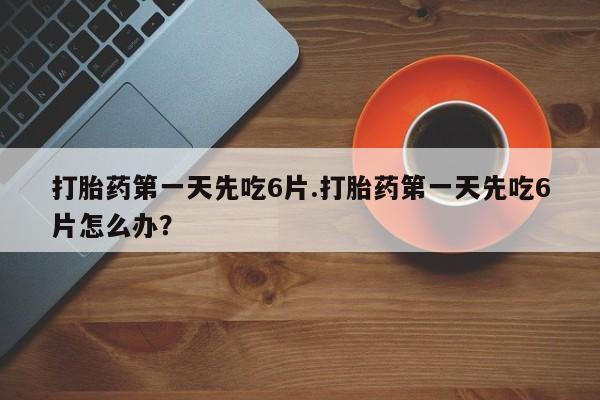 流产药购买方式打胎药第一天先吃6片.打胎药第一天先吃6片怎么办？