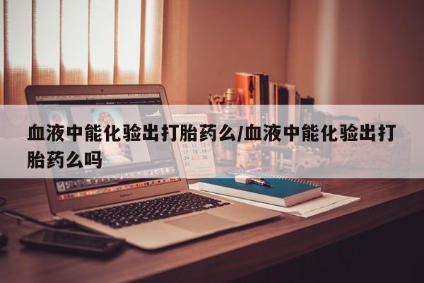 流产药购买方式血液中能化验出打胎药么/血液中能化验出打胎药么吗