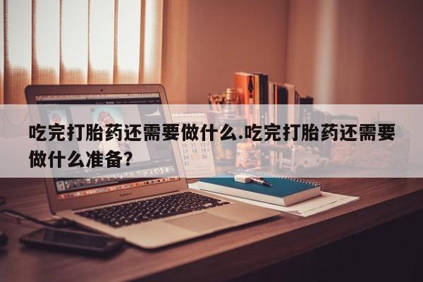流产药购买方式吃完打胎药还需要做什么.吃完打胎药还需要做什么准备？
