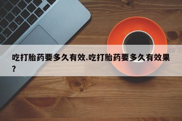 流产药购买方式吃打胎药要多久有效.吃打胎药要多久有效果？