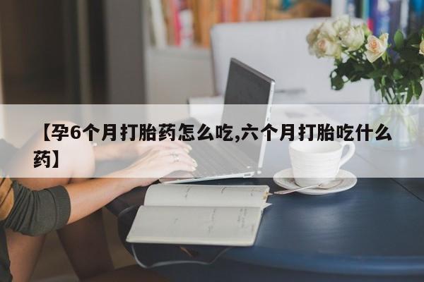 流产药购买方式【孕6个月打胎药怎么吃,六个月打胎吃什么药】