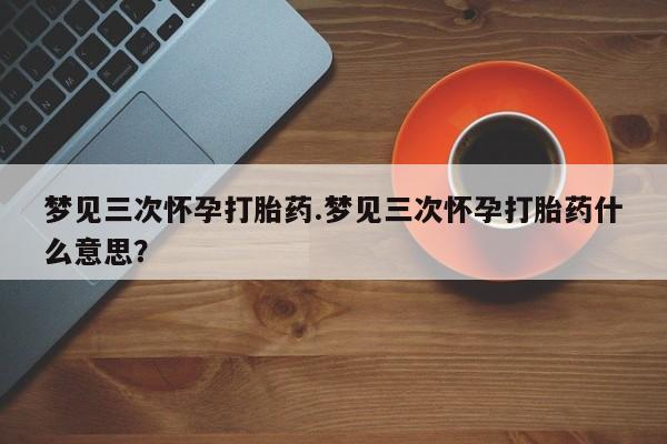 流产药购买方式梦见三次怀孕打胎药.梦见三次怀孕打胎药什么意思？