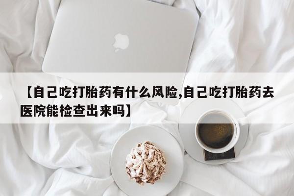 流产药购买方式【自己吃打胎药有什么风险,自己吃打胎药去医院能检查出来吗】