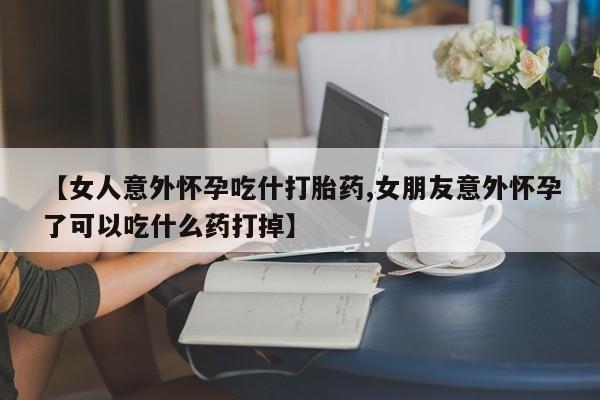 流产药购买方式【女人意外怀孕吃什打胎药,女朋友意外怀孕了可以吃什么药打掉】