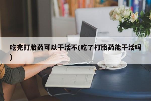流产药购买方式吃完打胎药可以干活不(吃了打胎药能干活吗)