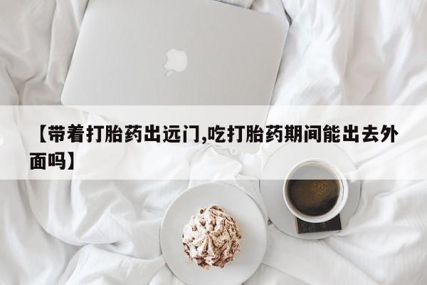 流产药购买方式【带着打胎药出远门,吃打胎药期间能出去外面吗】