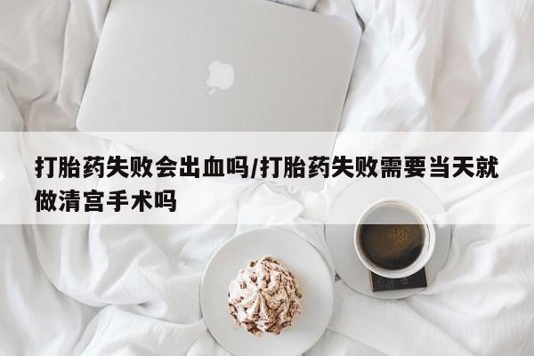 流产药购买方式打胎药失败会出血吗/打胎药失败需要当天就做清宫手术吗