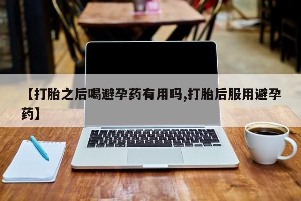 流产药购买方式【打胎之后喝避孕药有用吗,打胎后服用避孕药】