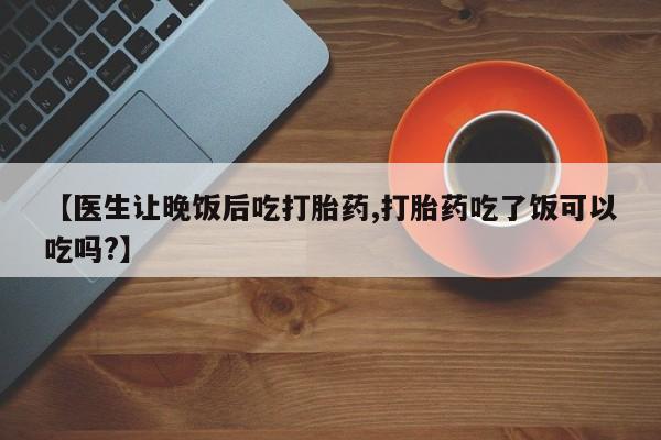 流产药购买方式【医生让晚饭后吃打胎药,打胎药吃了饭可以吃吗?】