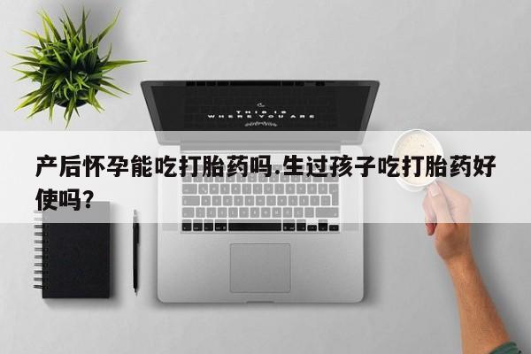 流产药购买方式产后怀孕能吃打胎药吗.生过孩子吃打胎药好使吗？