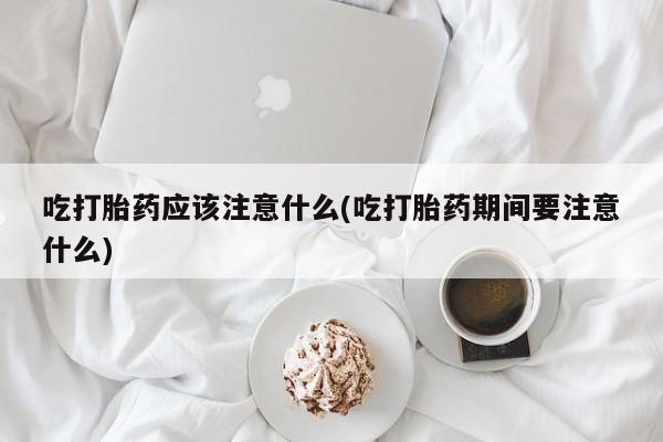 流产药购买方式吃打胎药应该注意什么(吃打胎药期间要注意什么)