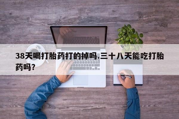 流产药购买方式38天喝打胎药打的掉吗.三十八天能吃打胎药吗？