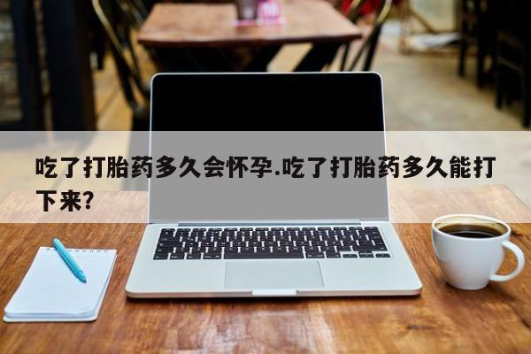流产药购买方式吃了打胎药多久会怀孕.吃了打胎药多久能打下来？