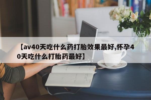 流产药购买方式【av40天吃什么药打胎效果最好,怀孕40天吃什么打胎药最好】