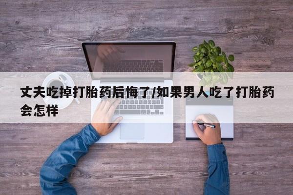 流产药购买方式丈夫吃掉打胎药后悔了/如果男人吃了打胎药会怎样