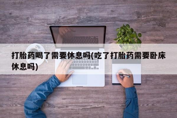 流产药购买方式打胎药喝了需要休息吗(吃了打胎药需要卧床休息吗)