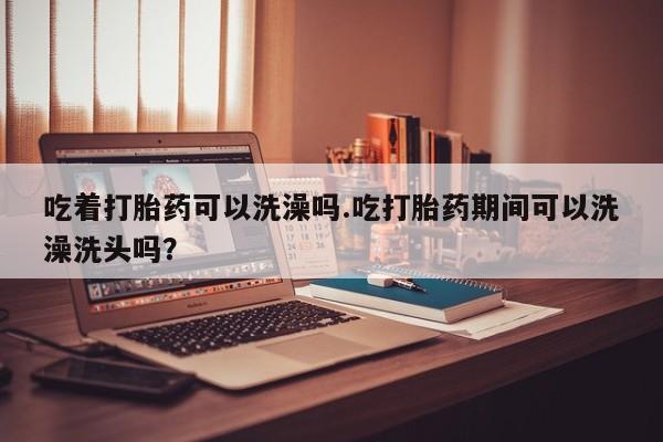 流产药购买方式吃着打胎药可以洗澡吗.吃打胎药期间可以洗澡洗头吗？