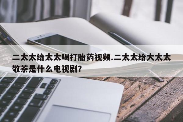 流产药购买方式二太太给太太喝打胎药视频.二太太给大太太敬茶是什么电视剧？