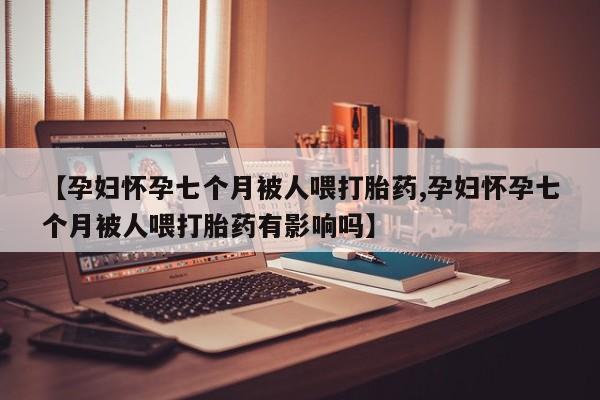 流产药购买方式【孕妇怀孕七个月被人喂打胎药,孕妇怀孕七个月被人喂打胎药有影响吗】