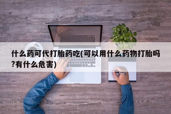 流产药购买方式什么药可代打胎药吃(可以用什么药物打胎吗?有什么危害)