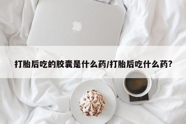 流产药购买方式打胎后吃的胶囊是什么药/打胎后吃什么药?