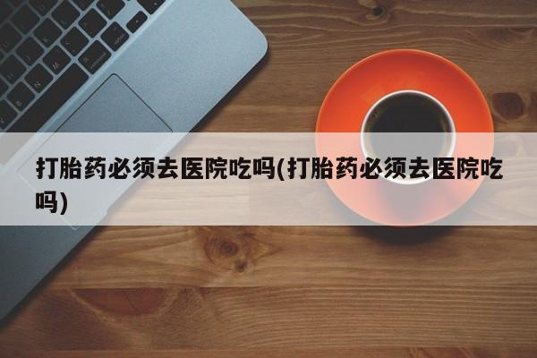流产药购买方式打胎药必须去医院吃吗(打胎药必须去医院吃吗)