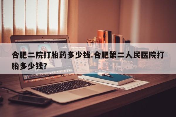 流产药购买方式合肥二院打胎药多少钱.合肥第二人民医院打胎多少钱？