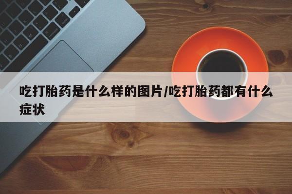 流产药购买方式吃打胎药是什么样的图片/吃打胎药都有什么症状