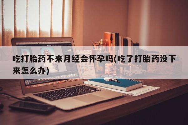 流产药购买方式吃打胎药不来月经会怀孕吗(吃了打胎药没下来怎么办)