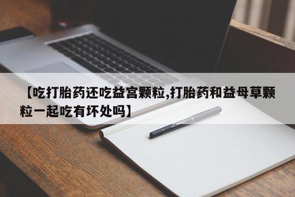 流产药购买方式【吃打胎药还吃益宫颗粒,打胎药和益母草颗粒一起吃有坏处吗】