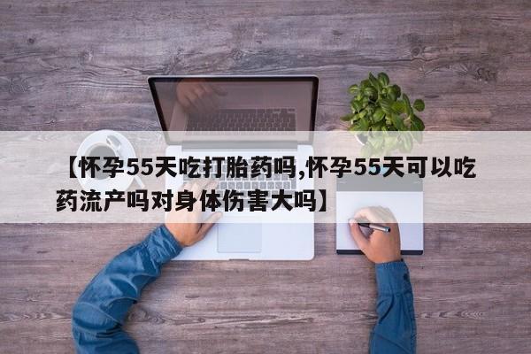 流产药购买方式【怀孕55天吃打胎药吗,怀孕55天可以吃药流产吗对身体伤害大吗】