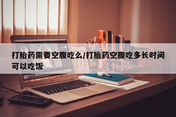 流产药购买方式打胎药需要空腹吃么/打胎药空腹吃多长时间可以吃饭