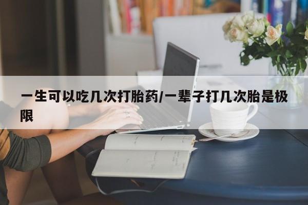 流产药购买方式一生可以吃几次打胎药/一辈子打几次胎是极限