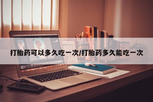 流产药购买方式打胎药可以多久吃一次/打胎药多久能吃一次