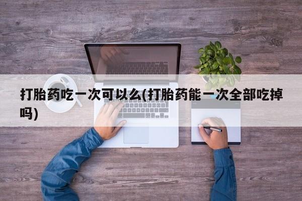 流产药购买方式打胎药吃一次可以么(打胎药能一次全部吃掉吗)