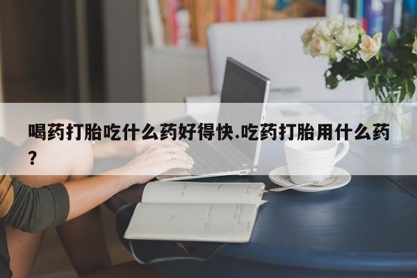 流产药购买方式喝药打胎吃什么药好得快.吃药打胎用什么药？