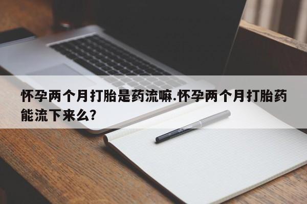 流产药购买方式怀孕两个月打胎是药流嘛.怀孕两个月打胎药能流下来么？