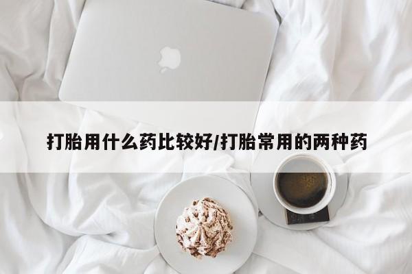 流产药购买方式打胎用什么药比较好/打胎常用的两种药