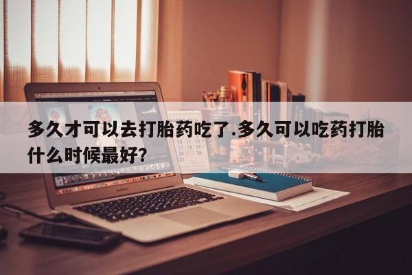 流产药购买方式多久才可以去打胎药吃了.多久可以吃药打胎什么时候最好？
