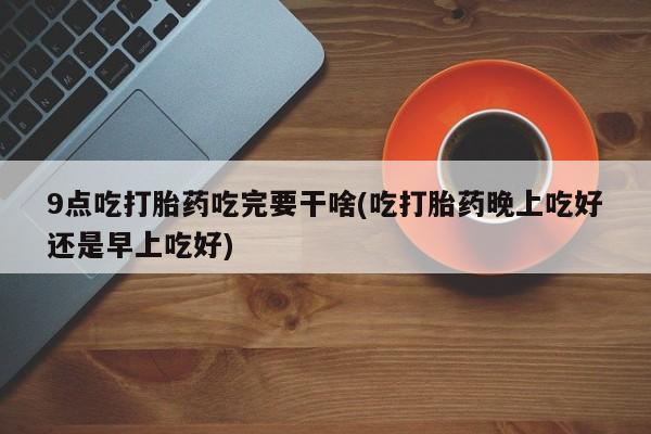 流产药购买方式9点吃打胎药吃完要干啥(吃打胎药晚上吃好还是早上吃好)