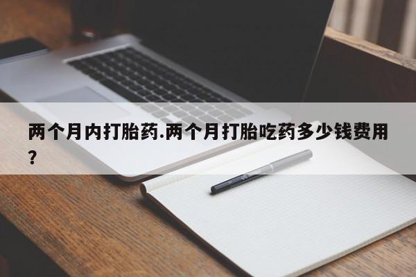 流产药购买方式两个月内打胎药.两个月打胎吃药多少钱费用？