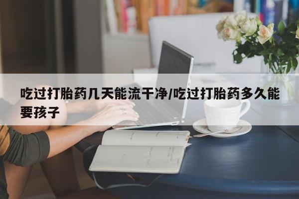 流产药购买方式吃过打胎药几天能流干净/吃过打胎药多久能要孩子