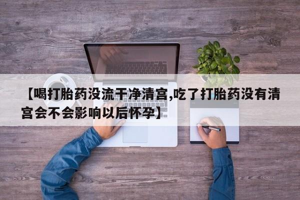 流产药购买方式【喝打胎药没流干净清宫,吃了打胎药没有清宫会不会影响以后怀孕】