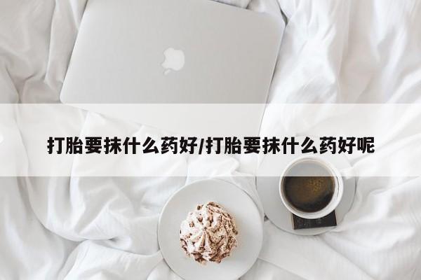 流产药购买方式打胎要抹什么药好/打胎要抹什么药好呢