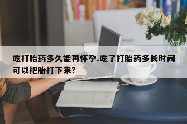 流产药购买方式吃打胎药多久能再怀孕.吃了打胎药多长时间可以把胎打下来?