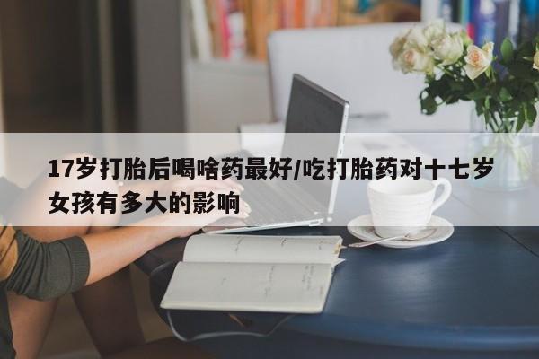 流产药购买方式17岁打胎后喝啥药最好/吃打胎药对十七岁女孩有多大的影响