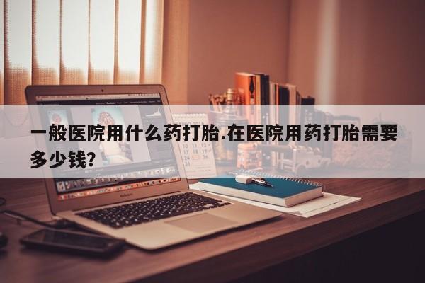 流产药购买方式一般医院用什么药打胎.在医院用药打胎需要多少钱？